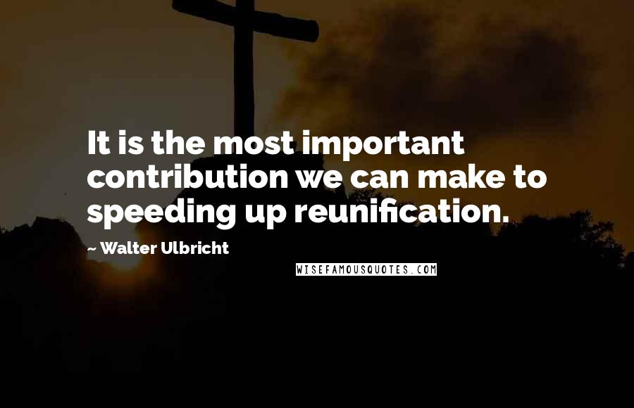 Walter Ulbricht Quotes: It is the most important contribution we can make to speeding up reunification.