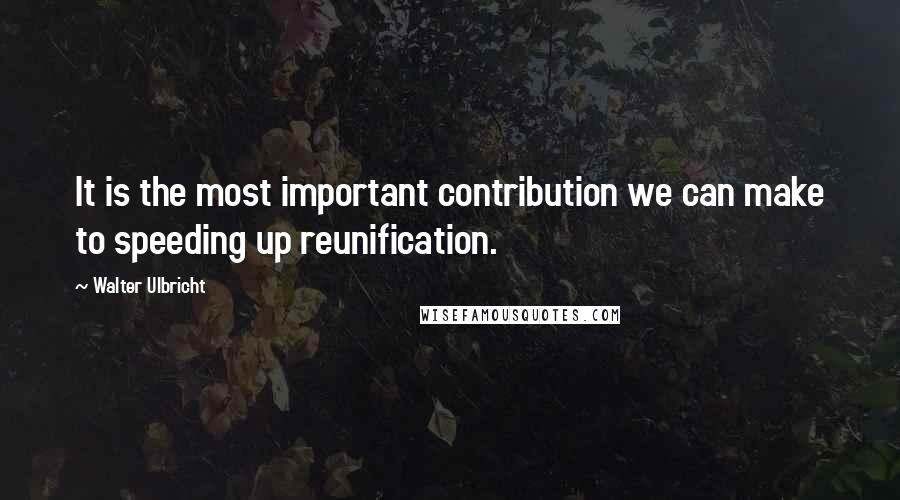 Walter Ulbricht Quotes: It is the most important contribution we can make to speeding up reunification.