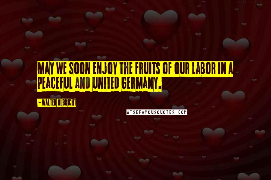 Walter Ulbricht Quotes: May we soon enjoy the fruits of our labor in a peaceful and united Germany.