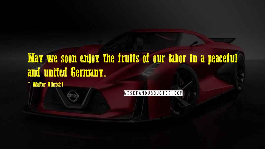 Walter Ulbricht Quotes: May we soon enjoy the fruits of our labor in a peaceful and united Germany.