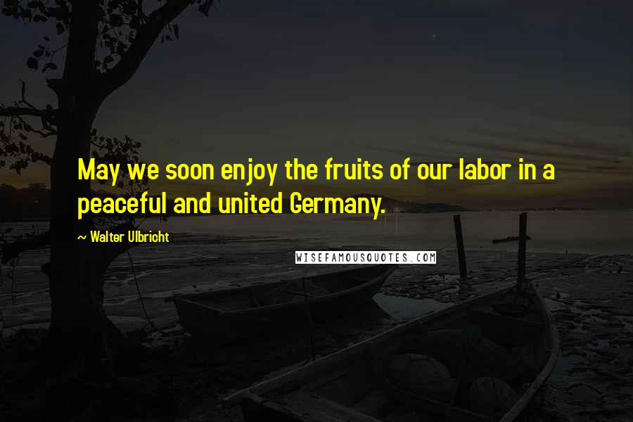 Walter Ulbricht Quotes: May we soon enjoy the fruits of our labor in a peaceful and united Germany.