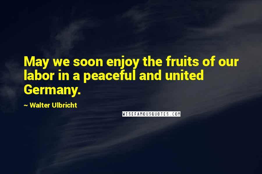 Walter Ulbricht Quotes: May we soon enjoy the fruits of our labor in a peaceful and united Germany.