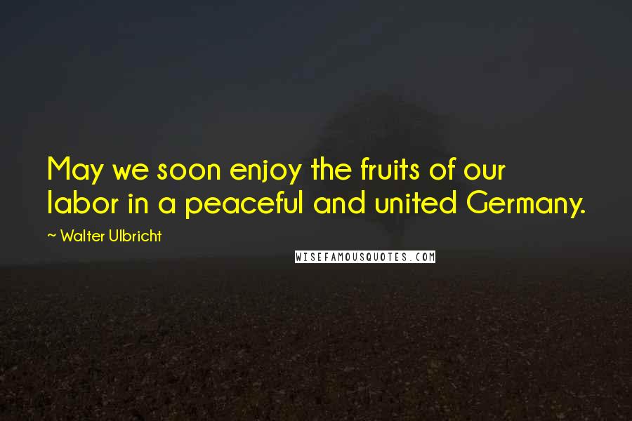 Walter Ulbricht Quotes: May we soon enjoy the fruits of our labor in a peaceful and united Germany.