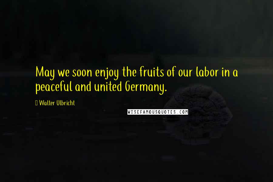 Walter Ulbricht Quotes: May we soon enjoy the fruits of our labor in a peaceful and united Germany.