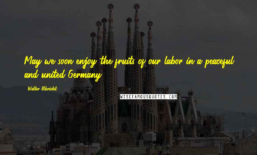 Walter Ulbricht Quotes: May we soon enjoy the fruits of our labor in a peaceful and united Germany.