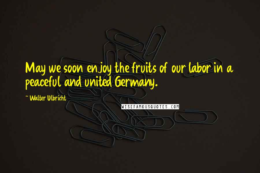 Walter Ulbricht Quotes: May we soon enjoy the fruits of our labor in a peaceful and united Germany.