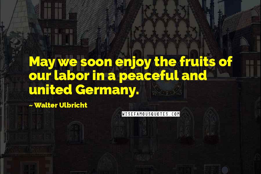 Walter Ulbricht Quotes: May we soon enjoy the fruits of our labor in a peaceful and united Germany.