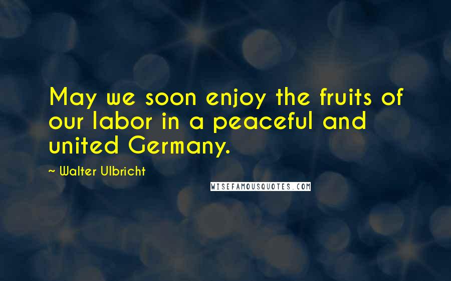 Walter Ulbricht Quotes: May we soon enjoy the fruits of our labor in a peaceful and united Germany.