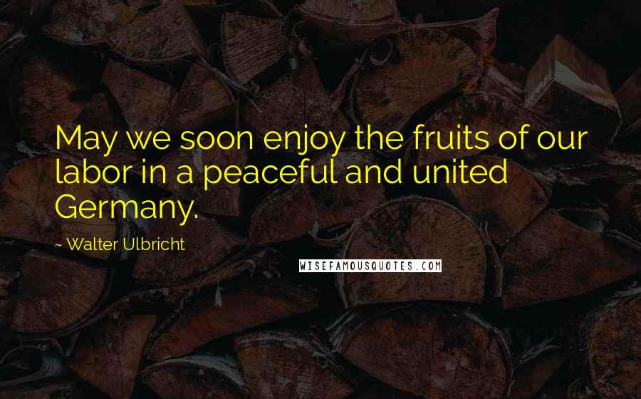 Walter Ulbricht Quotes: May we soon enjoy the fruits of our labor in a peaceful and united Germany.