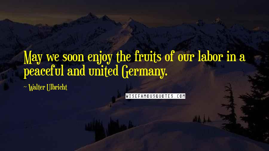 Walter Ulbricht Quotes: May we soon enjoy the fruits of our labor in a peaceful and united Germany.