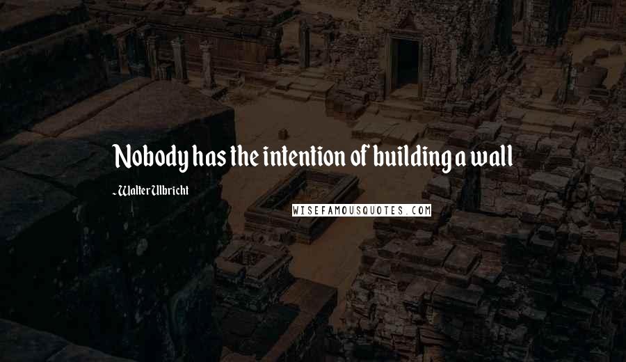 Walter Ulbricht Quotes: Nobody has the intention of building a wall