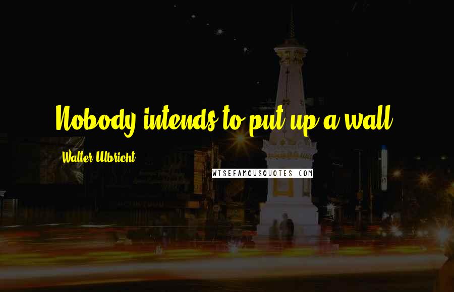 Walter Ulbricht Quotes: Nobody intends to put up a wall!