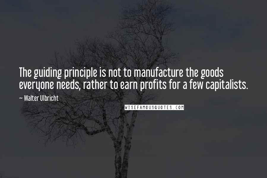 Walter Ulbricht Quotes: The guiding principle is not to manufacture the goods everyone needs, rather to earn profits for a few capitalists.