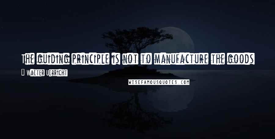 Walter Ulbricht Quotes: The guiding principle is not to manufacture the goods everyone needs, rather to earn profits for a few capitalists.