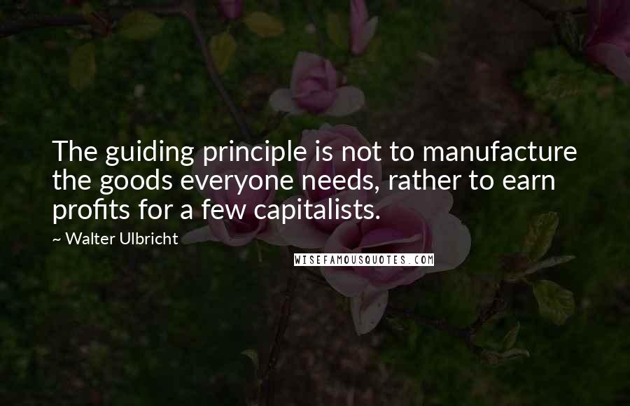 Walter Ulbricht Quotes: The guiding principle is not to manufacture the goods everyone needs, rather to earn profits for a few capitalists.