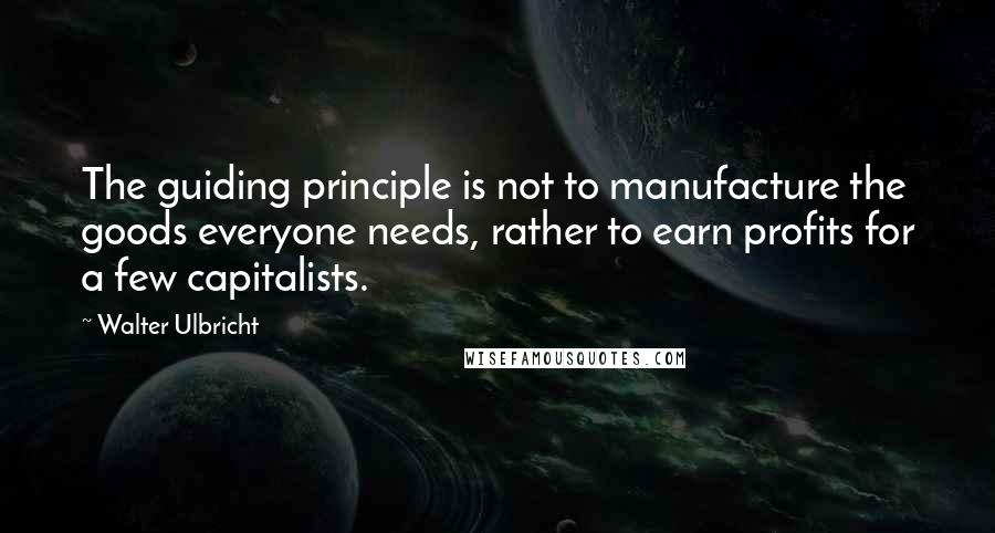 Walter Ulbricht Quotes: The guiding principle is not to manufacture the goods everyone needs, rather to earn profits for a few capitalists.