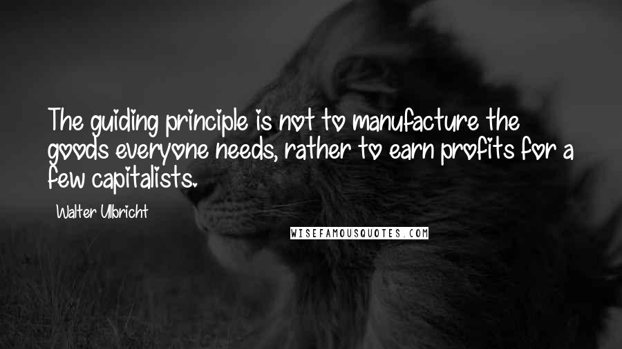 Walter Ulbricht Quotes: The guiding principle is not to manufacture the goods everyone needs, rather to earn profits for a few capitalists.