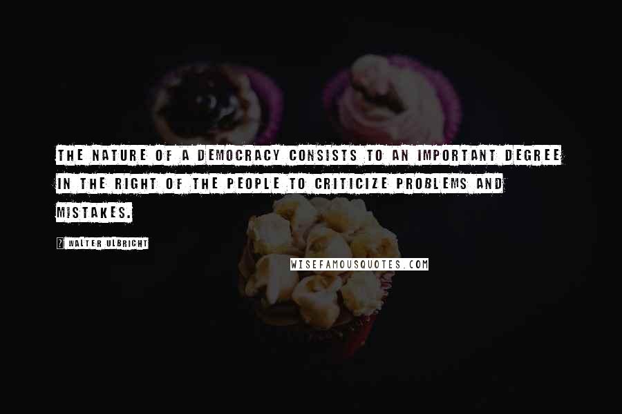 Walter Ulbricht Quotes: The nature of a democracy consists to an important degree in the right of the people to criticize problems and mistakes.