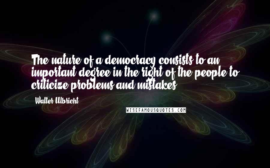 Walter Ulbricht Quotes: The nature of a democracy consists to an important degree in the right of the people to criticize problems and mistakes.