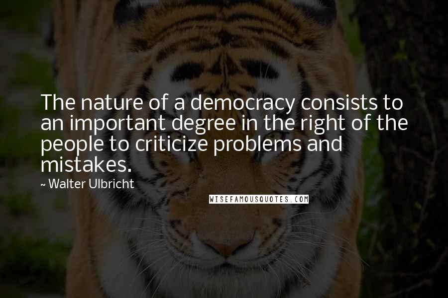 Walter Ulbricht Quotes: The nature of a democracy consists to an important degree in the right of the people to criticize problems and mistakes.