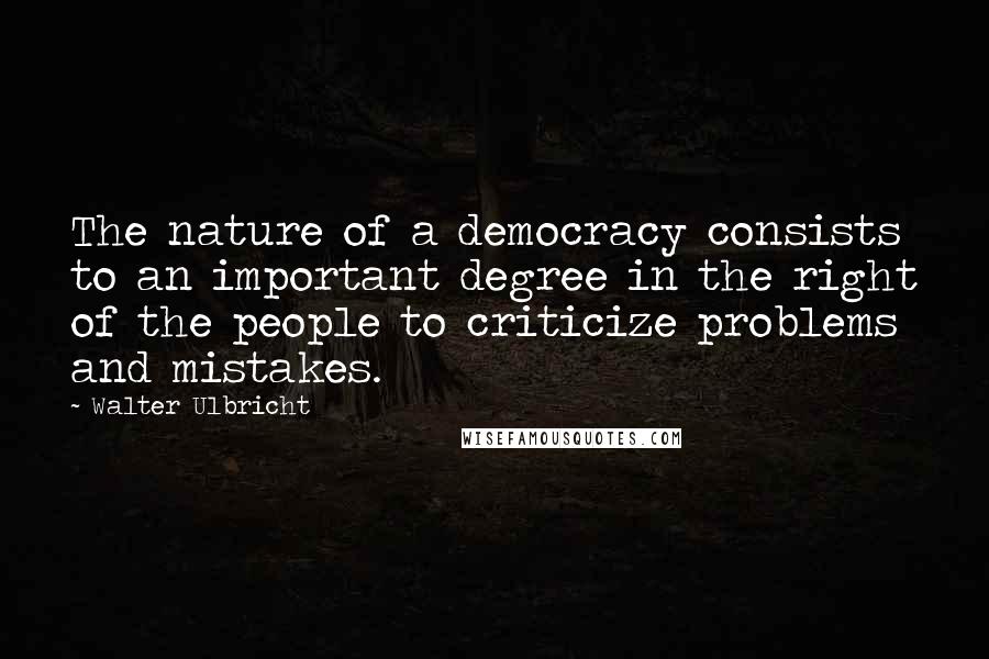 Walter Ulbricht Quotes: The nature of a democracy consists to an important degree in the right of the people to criticize problems and mistakes.