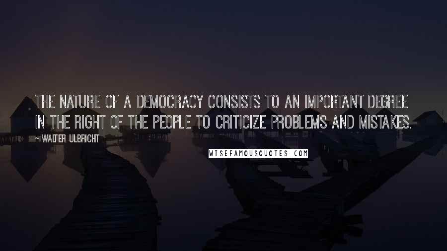 Walter Ulbricht Quotes: The nature of a democracy consists to an important degree in the right of the people to criticize problems and mistakes.