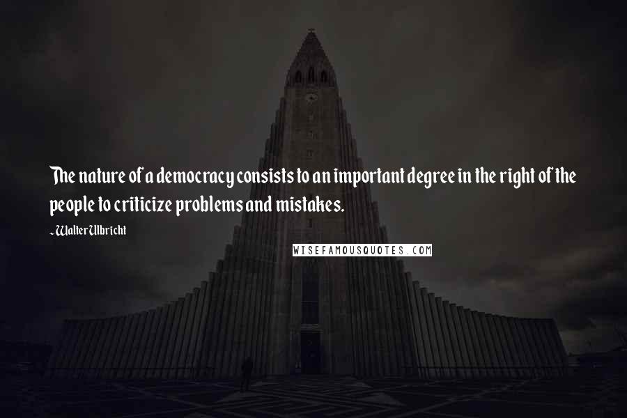 Walter Ulbricht Quotes: The nature of a democracy consists to an important degree in the right of the people to criticize problems and mistakes.