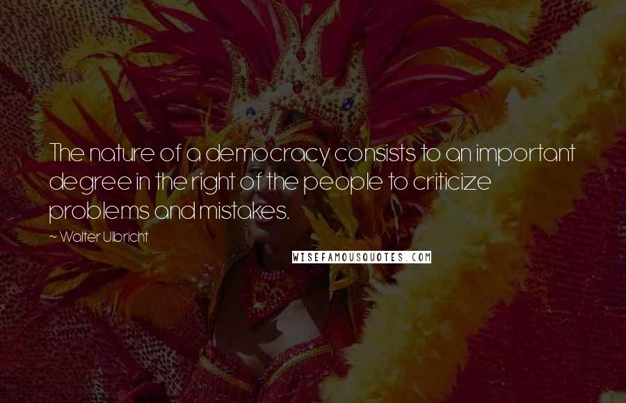 Walter Ulbricht Quotes: The nature of a democracy consists to an important degree in the right of the people to criticize problems and mistakes.