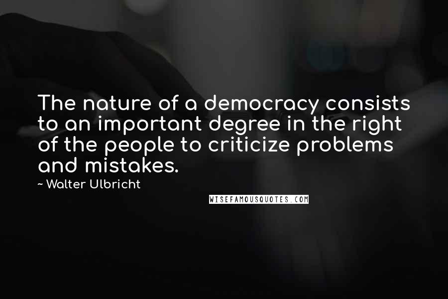 Walter Ulbricht Quotes: The nature of a democracy consists to an important degree in the right of the people to criticize problems and mistakes.