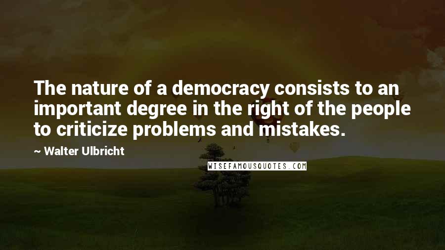 Walter Ulbricht Quotes: The nature of a democracy consists to an important degree in the right of the people to criticize problems and mistakes.