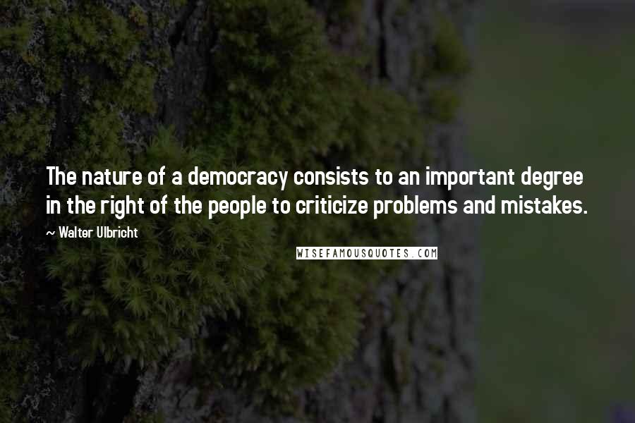 Walter Ulbricht Quotes: The nature of a democracy consists to an important degree in the right of the people to criticize problems and mistakes.