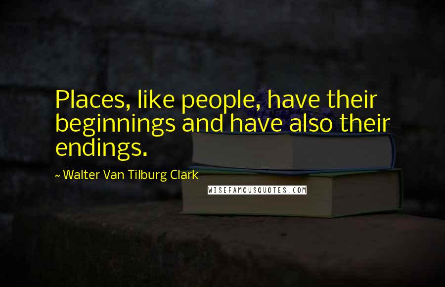 Walter Van Tilburg Clark Quotes: Places, like people, have their beginnings and have also their endings.