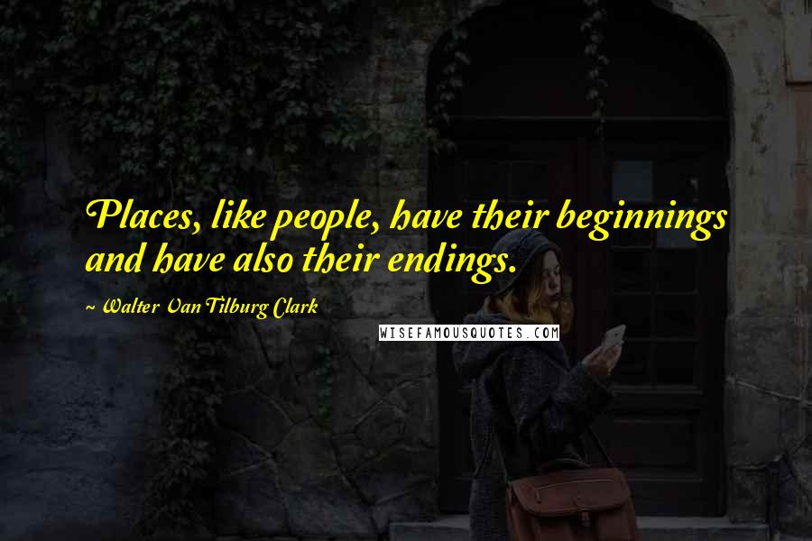Walter Van Tilburg Clark Quotes: Places, like people, have their beginnings and have also their endings.