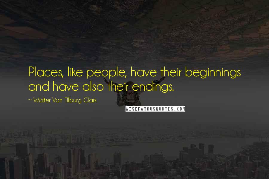 Walter Van Tilburg Clark Quotes: Places, like people, have their beginnings and have also their endings.