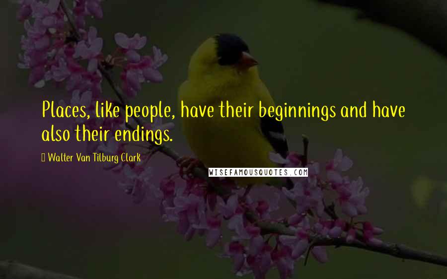 Walter Van Tilburg Clark Quotes: Places, like people, have their beginnings and have also their endings.