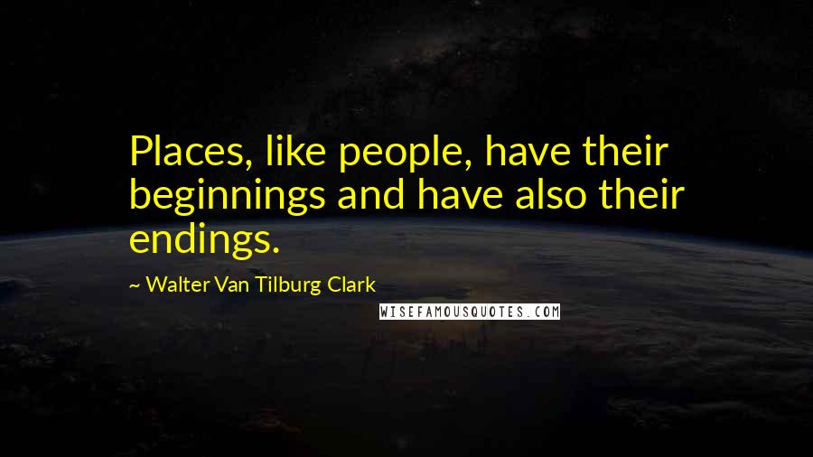 Walter Van Tilburg Clark Quotes: Places, like people, have their beginnings and have also their endings.