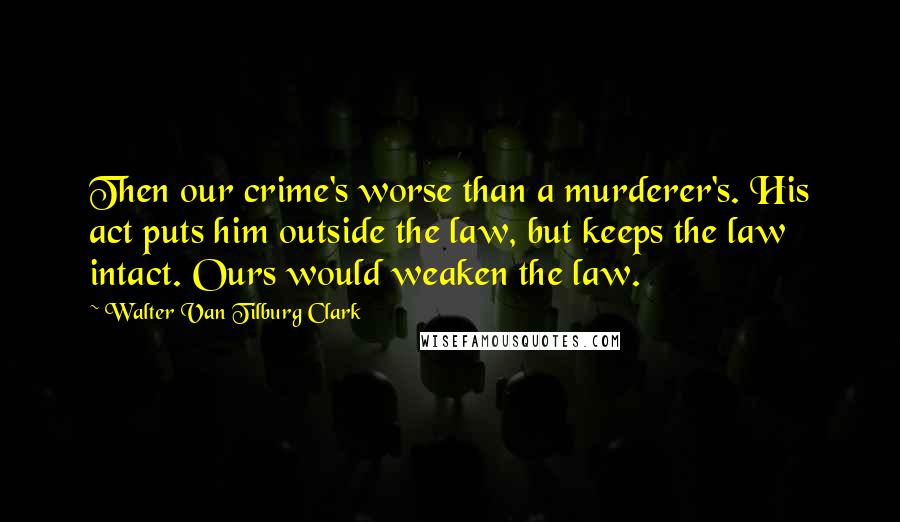 Walter Van Tilburg Clark Quotes: Then our crime's worse than a murderer's. His act puts him outside the law, but keeps the law intact. Ours would weaken the law.