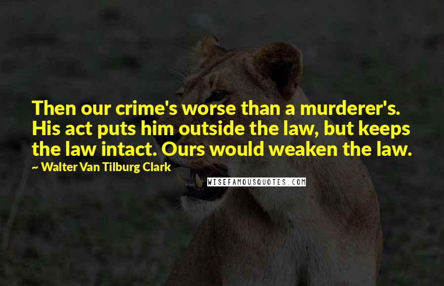 Walter Van Tilburg Clark Quotes: Then our crime's worse than a murderer's. His act puts him outside the law, but keeps the law intact. Ours would weaken the law.