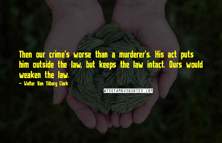 Walter Van Tilburg Clark Quotes: Then our crime's worse than a murderer's. His act puts him outside the law, but keeps the law intact. Ours would weaken the law.
