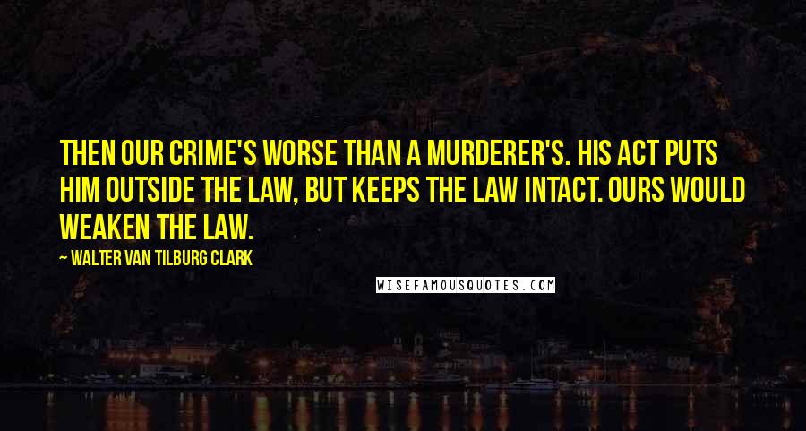 Walter Van Tilburg Clark Quotes: Then our crime's worse than a murderer's. His act puts him outside the law, but keeps the law intact. Ours would weaken the law.