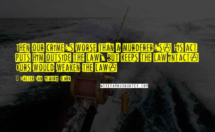 Walter Van Tilburg Clark Quotes: Then our crime's worse than a murderer's. His act puts him outside the law, but keeps the law intact. Ours would weaken the law.