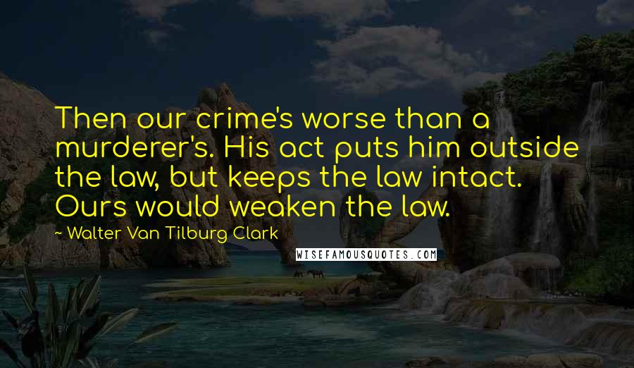 Walter Van Tilburg Clark Quotes: Then our crime's worse than a murderer's. His act puts him outside the law, but keeps the law intact. Ours would weaken the law.