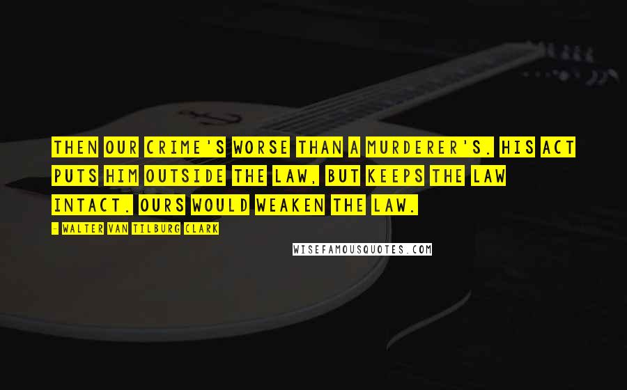 Walter Van Tilburg Clark Quotes: Then our crime's worse than a murderer's. His act puts him outside the law, but keeps the law intact. Ours would weaken the law.