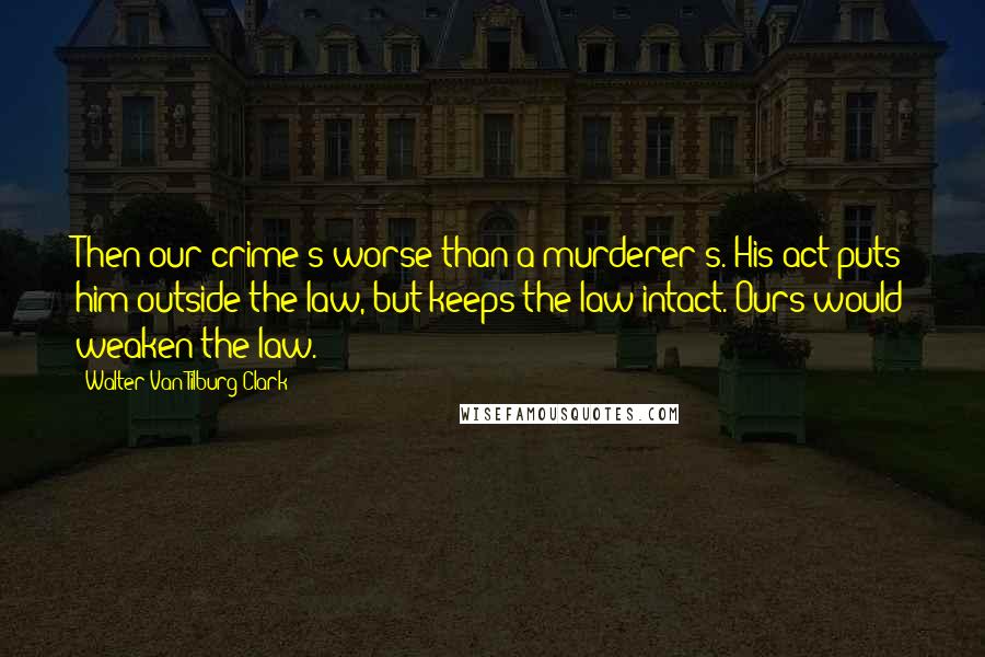 Walter Van Tilburg Clark Quotes: Then our crime's worse than a murderer's. His act puts him outside the law, but keeps the law intact. Ours would weaken the law.