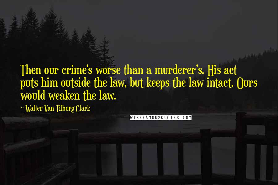 Walter Van Tilburg Clark Quotes: Then our crime's worse than a murderer's. His act puts him outside the law, but keeps the law intact. Ours would weaken the law.