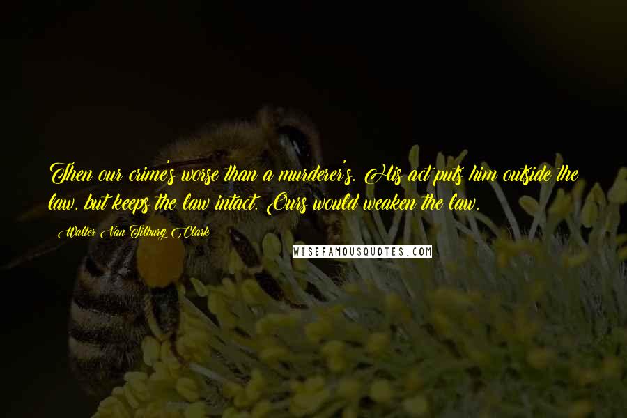 Walter Van Tilburg Clark Quotes: Then our crime's worse than a murderer's. His act puts him outside the law, but keeps the law intact. Ours would weaken the law.