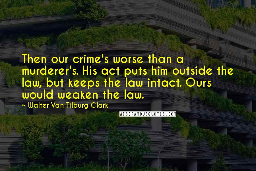 Walter Van Tilburg Clark Quotes: Then our crime's worse than a murderer's. His act puts him outside the law, but keeps the law intact. Ours would weaken the law.