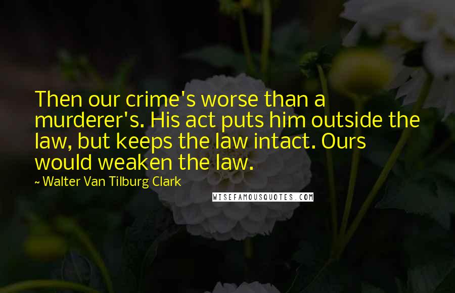 Walter Van Tilburg Clark Quotes: Then our crime's worse than a murderer's. His act puts him outside the law, but keeps the law intact. Ours would weaken the law.