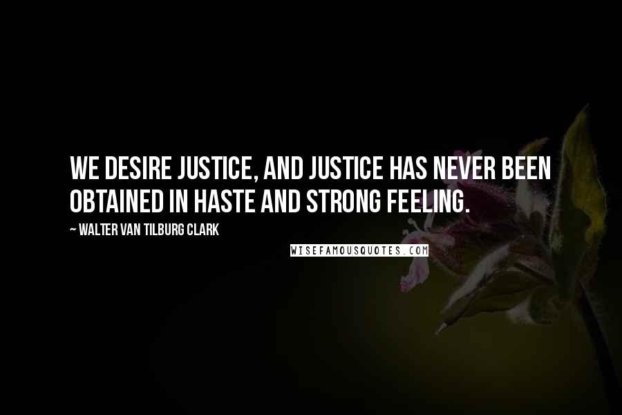 Walter Van Tilburg Clark Quotes: We desire justice, and justice has never been obtained in haste and strong feeling.