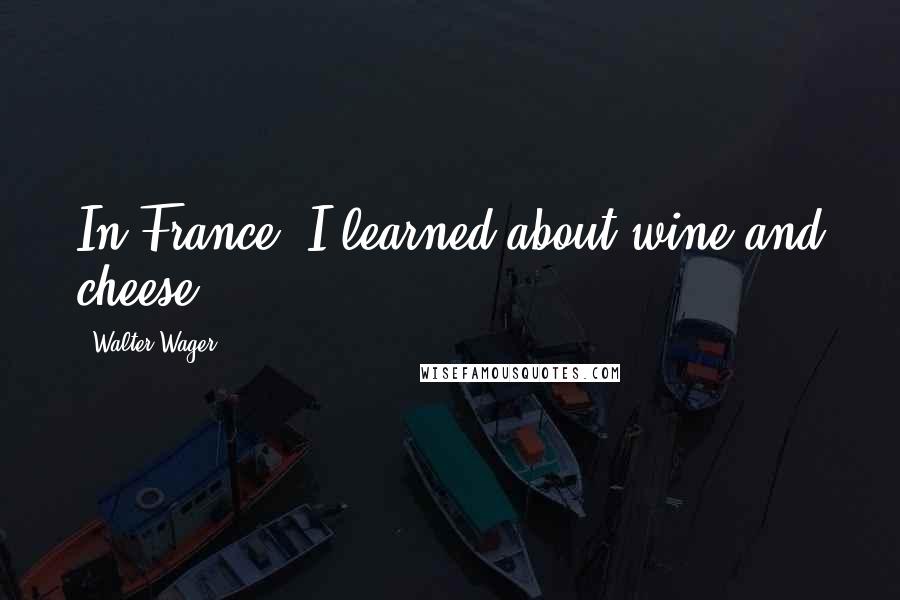 Walter Wager Quotes: In France, I learned about wine and cheese.